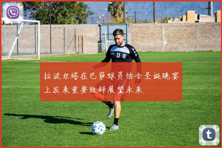 拉波尔塔在巴萨球员协会圣诞晚宴上发表重要致辞展望未来