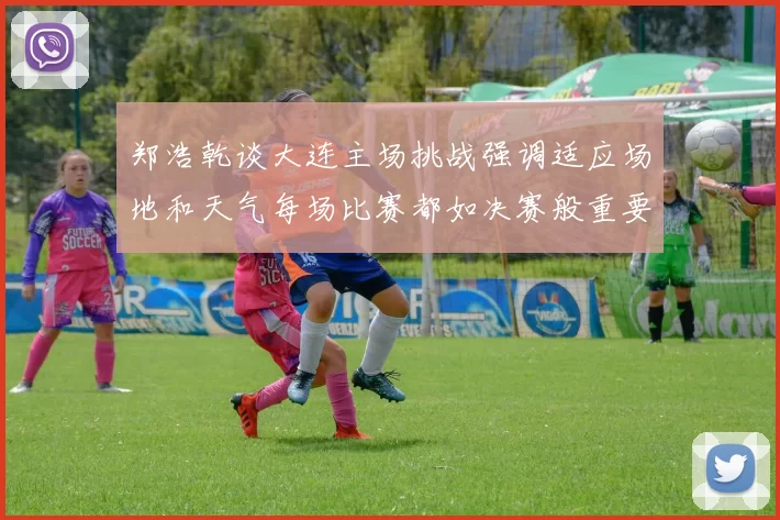 郑浩乾谈大连主场挑战强调适应场地和天气每场比赛都如决赛般重要