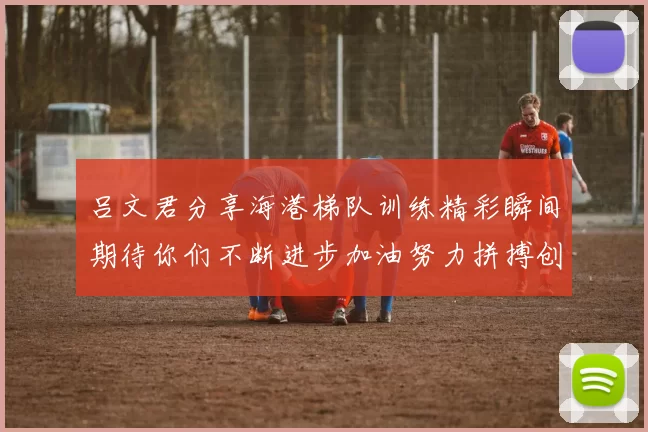 吕文君分享海港梯队训练精彩瞬间期待你们不断进步加油努力拼搏创造辉煌