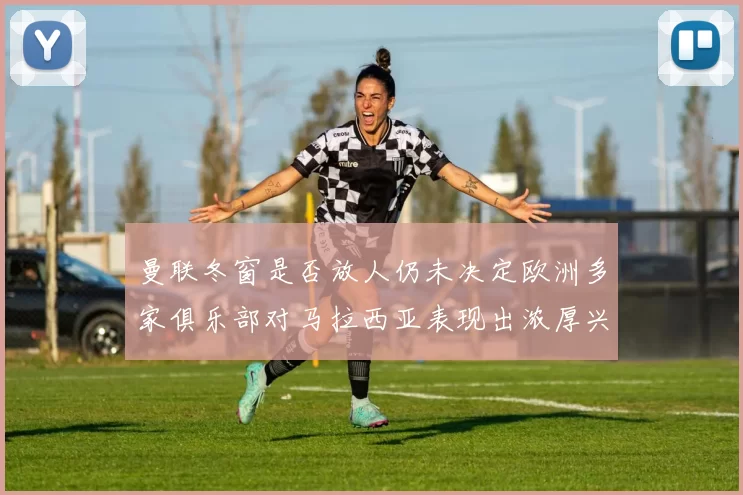 曼联冬窗是否放人仍未决定欧洲多家俱乐部对马拉西亚表现出浓厚兴趣