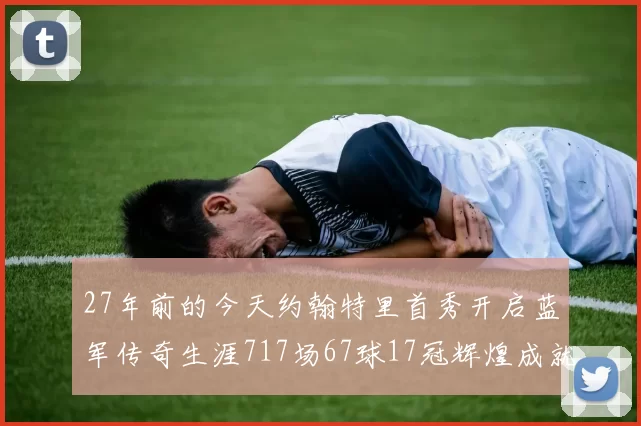 27年前的今天约翰特里首秀开启蓝军传奇生涯717场67球17冠辉煌成就