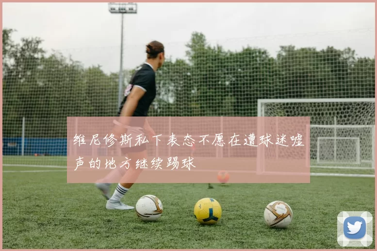 维尼修斯私下表态不愿在遭球迷嘘声的地方继续踢球