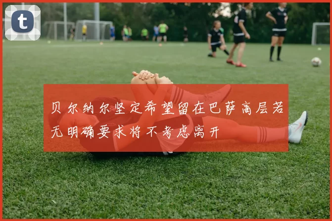 贝尔纳尔坚定希望留在巴萨高层若无明确要求将不考虑离开