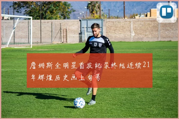 詹姆斯全明星首发纪录终结连续21年辉煌历史画上句号