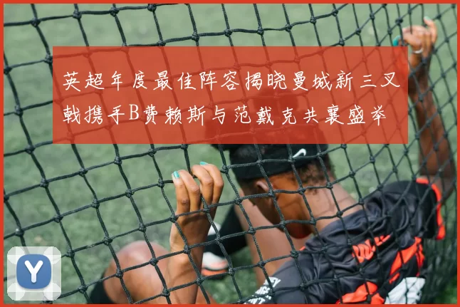 英超年度最佳阵容揭晓曼城新三叉戟携手B费赖斯与范戴克共襄盛举