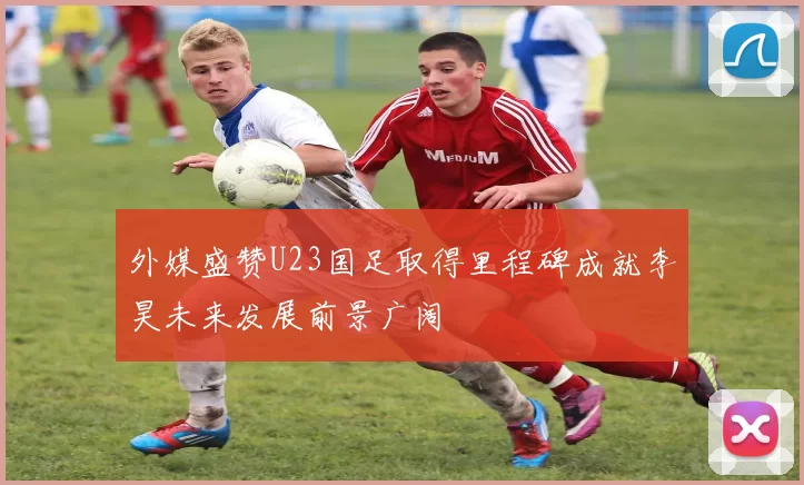 外媒盛赞U23国足取得里程碑成就李昊未来发展前景广阔