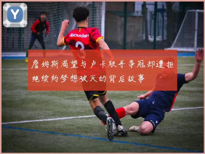 詹姆斯渴望与卢卡联手争冠却遭拒绝续约梦想破灭的背后故事