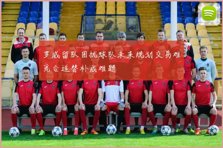 罗威留队困扰球队未来规划交易难觅合适替补成难题