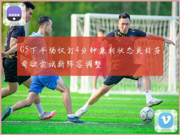 G5下半场仅打4分钟康利状态良好芬奇欲尝试新阵容调整