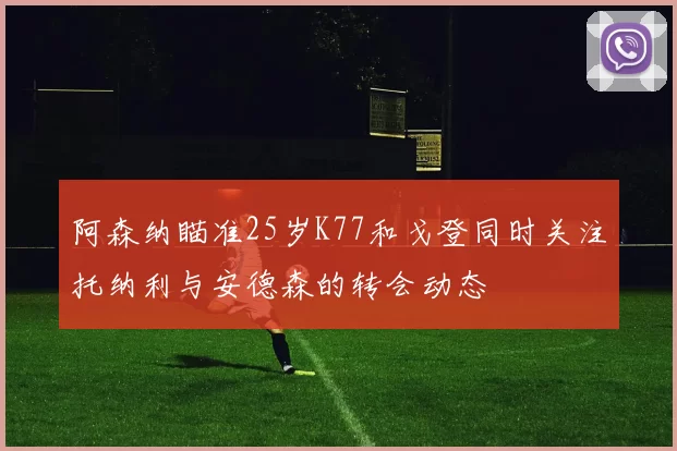 阿森纳瞄准25岁K77和戈登同时关注托纳利与安德森的转会动态