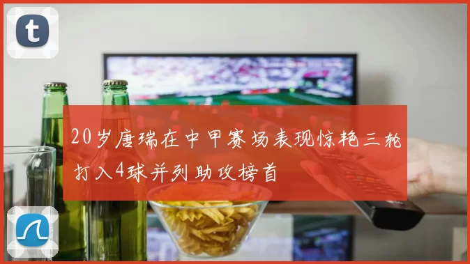 20岁唐瑞在中甲赛场表现惊艳三轮打入4球并列助攻榜首