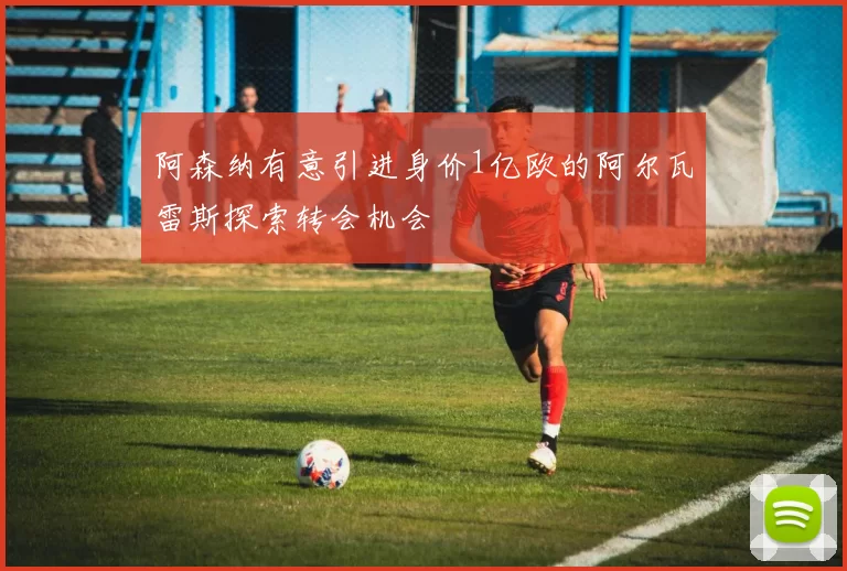 阿森纳有意引进身价1亿欧的阿尔瓦雷斯探索转会机会
