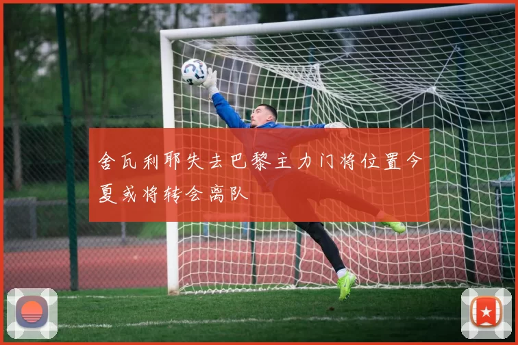 舍瓦利耶失去巴黎主力门将位置今夏或将转会离队