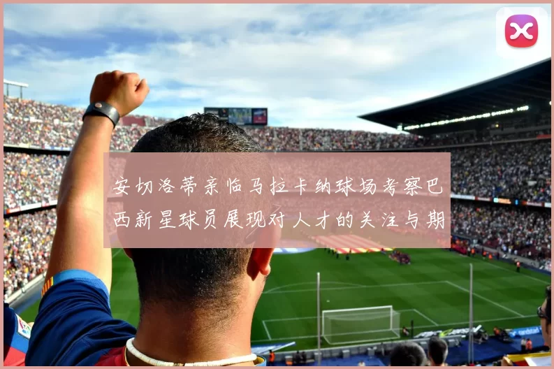 安切洛蒂亲临马拉卡纳球场考察巴西新星球员展现对人才的关注与期待